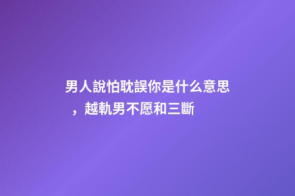 男人說怕耽誤你是什么意思，越軌男不愿和三斷